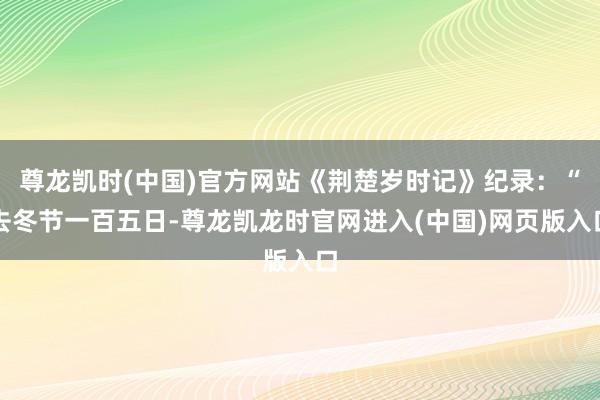 尊龙凯时(中国)官方网站《荆楚岁时记》纪录：“去冬节一百五日-尊龙凯龙时官网进入(中国)网页版入口