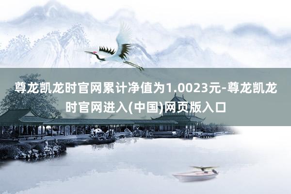 尊龙凯龙时官网累计净值为1.0023元-尊龙凯龙时官网进入(中国)网页版入口
