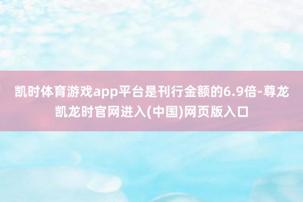 凯时体育游戏app平台是刊行金额的6.9倍-尊龙凯龙时官网进入(中国)网页版入口