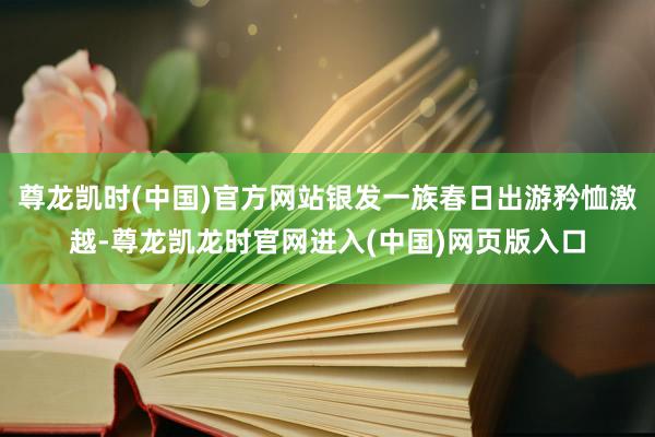 尊龙凯时(中国)官方网站银发一族春日出游矜恤激越-尊龙凯龙时官网进入(中国)网页版入口