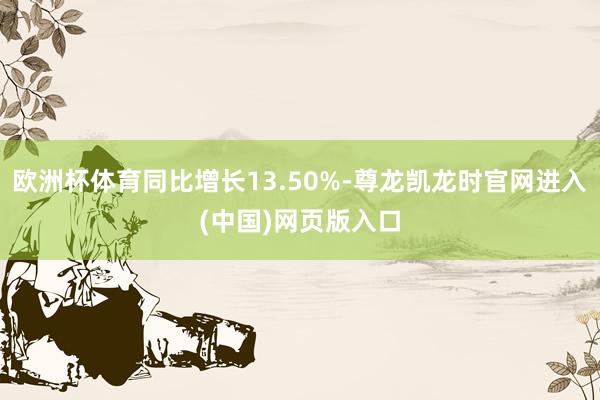 欧洲杯体育同比增长13.50%-尊龙凯龙时官网进入(中国)网页版入口