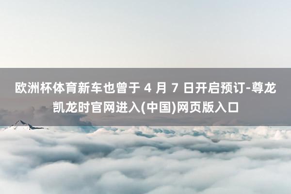 欧洲杯体育新车也曾于 4 月 7 日开启预订-尊龙凯龙时官网进入(中国)网页版入口