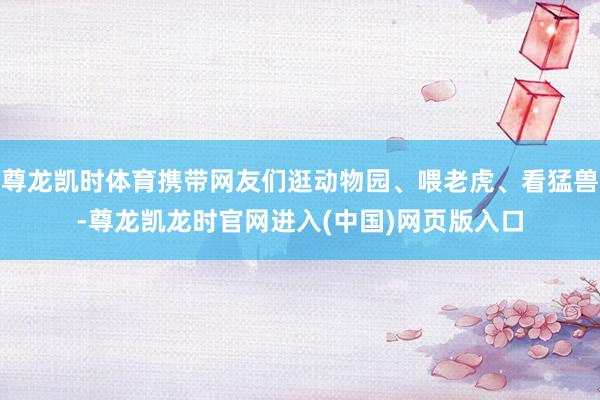 尊龙凯时体育携带网友们逛动物园、喂老虎、看猛兽-尊龙凯龙时官网进入(中国)网页版入口