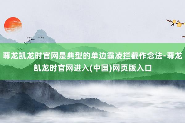 尊龙凯龙时官网是典型的单边霸凌拦截作念法-尊龙凯龙时官网进入(中国)网页版入口