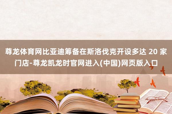 尊龙体育网比亚迪筹备在斯洛伐克开设多达 20 家门店-尊龙凯龙时官网进入(中国)网页版入口