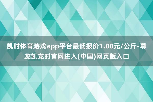 凯时体育游戏app平台最低报价1.00元/公斤-尊龙凯龙时官网进入(中国)网页版入口