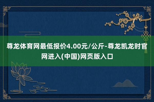 尊龙体育网最低报价4.00元/公斤-尊龙凯龙时官网进入(中国)网页版入口