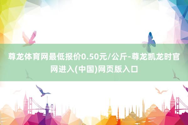 尊龙体育网最低报价0.50元/公斤-尊龙凯龙时官网进入(中国)网页版入口
