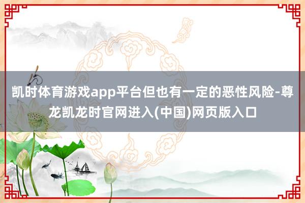 凯时体育游戏app平台但也有一定的恶性风险-尊龙凯龙时官网进入(中国)网页版入口