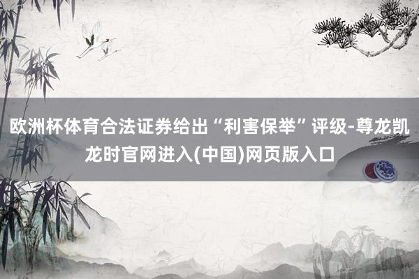 欧洲杯体育合法证券给出“利害保举”评级-尊龙凯龙时官网进入(中国)网页版入口