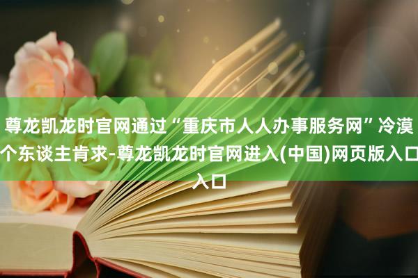 尊龙凯龙时官网通过“重庆市人人办事服务网”冷漠个东谈主肯求-尊龙凯龙时官网进入(中国)网页版入口