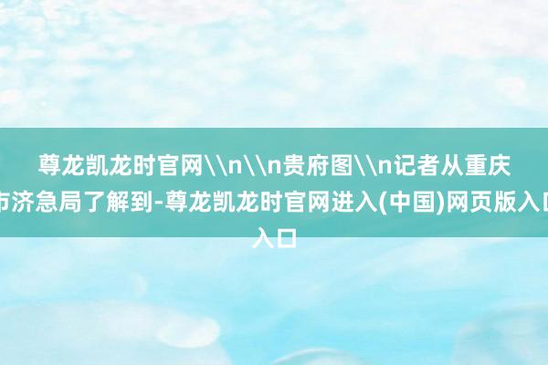 尊龙凯龙时官网\n\n贵府图\n记者从重庆市济急局了解到-尊龙凯龙时官网进入(中国)网页版入口