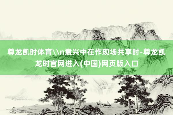 尊龙凯时体育\n袁兴中在作现场共享时-尊龙凯龙时官网进入(中国)网页版入口