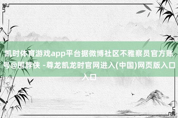 凯时体育游戏app平台据微博社区不雅察员官方账号@围脖侠 -尊龙凯龙时官网进入(中国)网页版入口