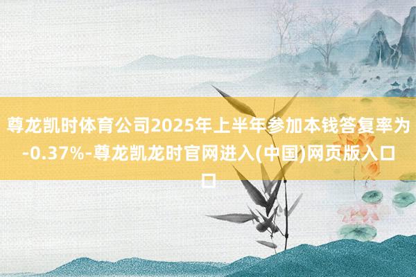尊龙凯时体育公司2025年上半年参加本钱答复率为-0.37%-尊龙凯龙时官网进入(中国)网页版入口
