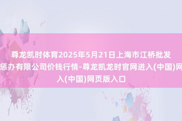 尊龙凯时体育2025年5月21日上海市江桥批发商场场地惩办有限公司价钱行情-尊龙凯龙时官网进入(中国)网页版入口
