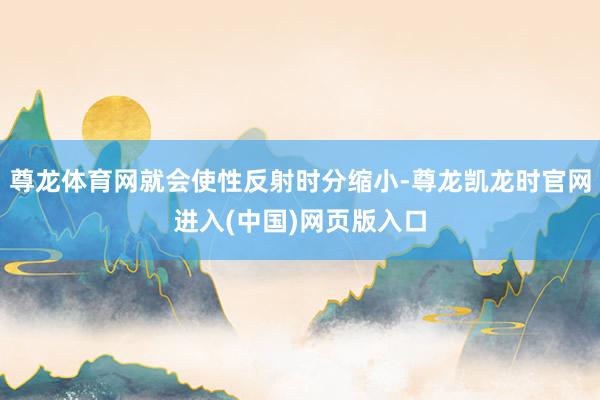 尊龙体育网就会使性反射时分缩小-尊龙凯龙时官网进入(中国)网页版入口