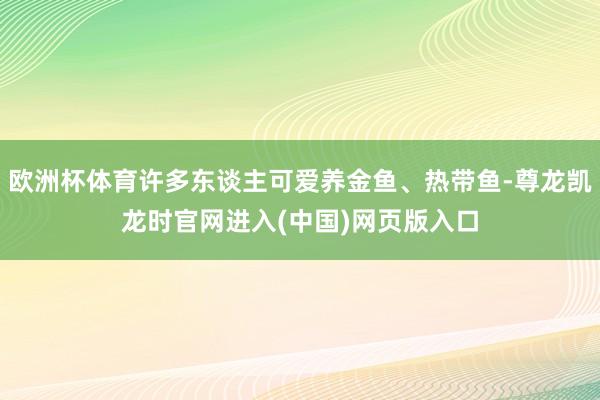 欧洲杯体育许多东谈主可爱养金鱼、热带鱼-尊龙凯龙时官网进入(中国)网页版入口
