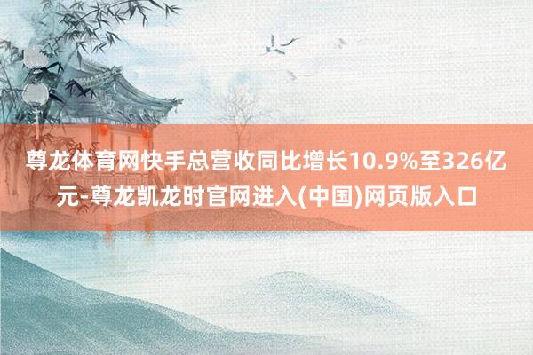 尊龙体育网快手总营收同比增长10.9%至326亿元-尊龙凯龙时官网进入(中国)网页版入口