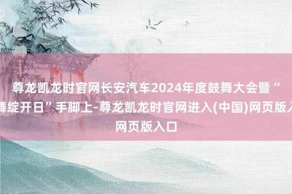 尊龙凯龙时官网长安汽车2024年度鼓舞大会暨“鼓舞绽开日”手脚上-尊龙凯龙时官网进入(中国)网页版入口