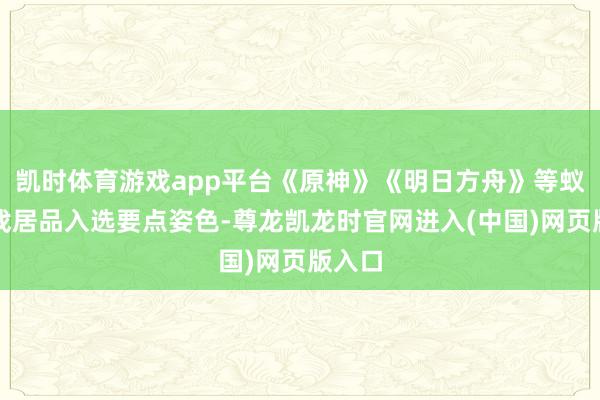 凯时体育游戏app平台《原神》《明日方舟》等蚁集游戏居品入选要点姿色-尊龙凯龙时官网进入(中国)网页版入口
