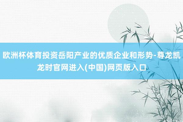 欧洲杯体育投资岳阳产业的优质企业和形势-尊龙凯龙时官网进入(中国)网页版入口