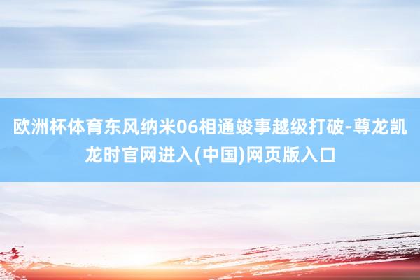 欧洲杯体育东风纳米06相通竣事越级打破-尊龙凯龙时官网进入(中国)网页版入口