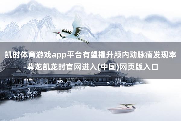 凯时体育游戏app平台有望擢升颅内动脉瘤发现率-尊龙凯龙时官网进入(中国)网页版入口