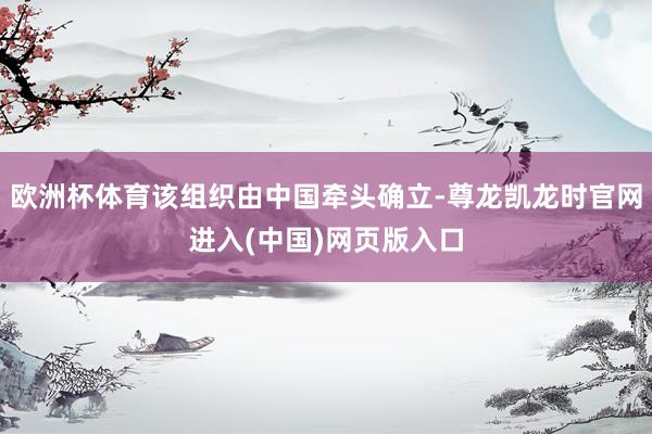 欧洲杯体育该组织由中国牵头确立-尊龙凯龙时官网进入(中国)网页版入口