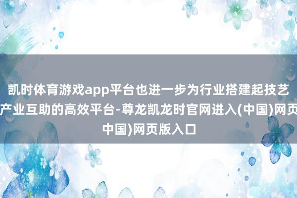 凯时体育游戏app平台也进一步为行业搭建起技艺相易与产业互助的高效平台-尊龙凯龙时官网进入(中国)网页版入口