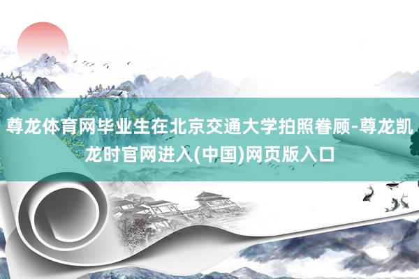 尊龙体育网毕业生在北京交通大学拍照眷顾-尊龙凯龙时官网进入(中国)网页版入口