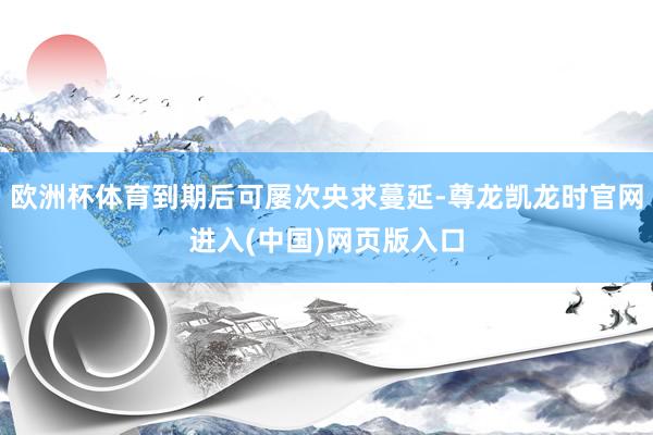 欧洲杯体育到期后可屡次央求蔓延-尊龙凯龙时官网进入(中国)网页版入口