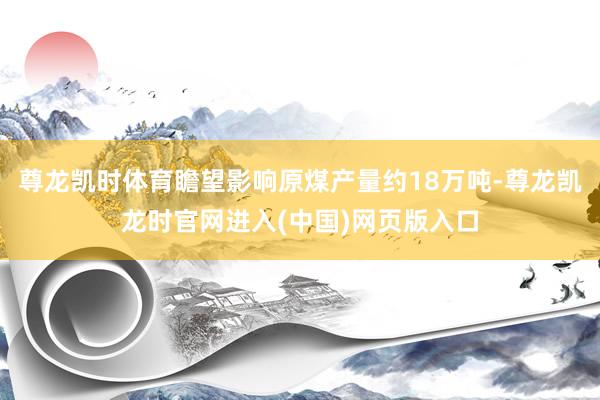 尊龙凯时体育瞻望影响原煤产量约18万吨-尊龙凯龙时官网进入(中国)网页版入口