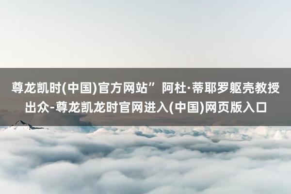 尊龙凯时(中国)官方网站” 阿杜·蒂耶罗躯壳教授出众-尊龙凯龙时官网进入(中国)网页版入口