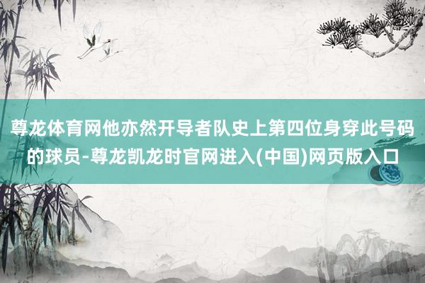 尊龙体育网他亦然开导者队史上第四位身穿此号码的球员-尊龙凯龙时官网进入(中国)网页版入口