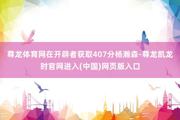 尊龙体育网在开辟者获取407分杨瀚森-尊龙凯龙时官网进入(中国)网页版入口