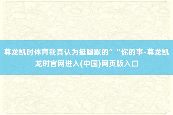 尊龙凯时体育我真认为挺幽默的”“你的事-尊龙凯龙时官网进入(中国)网页版入口