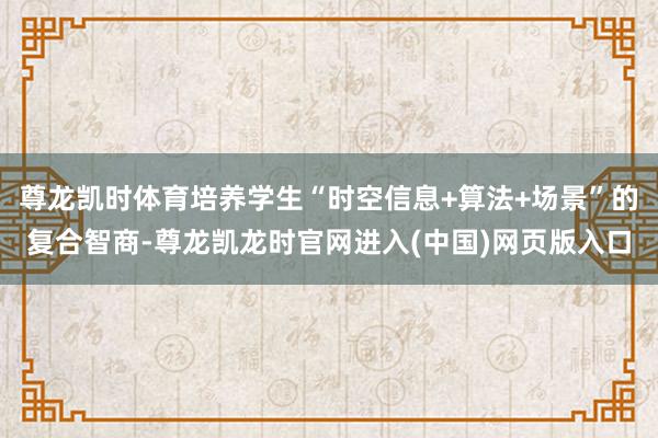 尊龙凯时体育培养学生“时空信息+算法+场景”的复合智商-尊龙凯龙时官网进入(中国)网页版入口