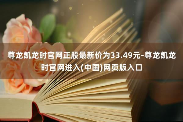 尊龙凯龙时官网正股最新价为33.49元-尊龙凯龙时官网进入(中国)网页版入口