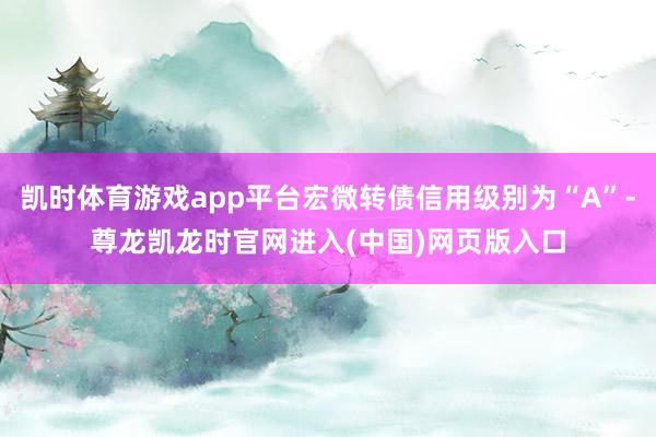 凯时体育游戏app平台宏微转债信用级别为“A”-尊龙凯龙时官网进入(中国)网页版入口