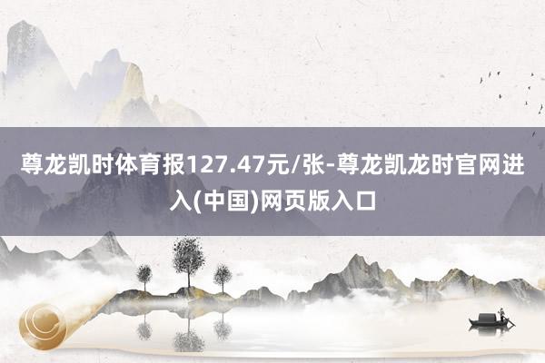 尊龙凯时体育报127.47元/张-尊龙凯龙时官网进入(中国)网页版入口
