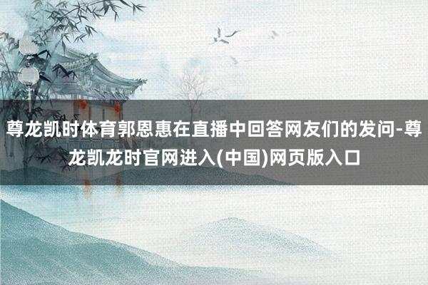 尊龙凯时体育郭恩惠在直播中回答网友们的发问-尊龙凯龙时官网进入(中国)网页版入口