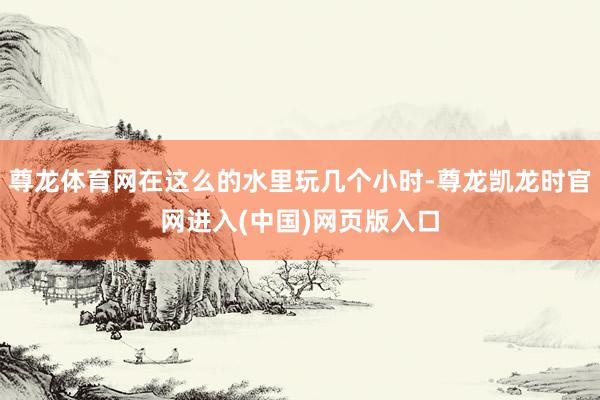 尊龙体育网在这么的水里玩几个小时-尊龙凯龙时官网进入(中国)网页版入口