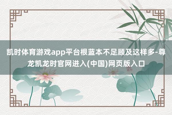 凯时体育游戏app平台根蓝本不足顾及这样多-尊龙凯龙时官网进入(中国)网页版入口