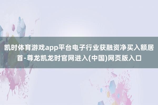凯时体育游戏app平台电子行业获融资净买入额居首-尊龙凯龙时官网进入(中国)网页版入口