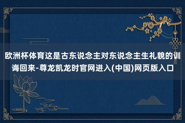 欧洲杯体育这是古东说念主对东说念主生礼貌的训诲回来-尊龙凯龙时官网进入(中国)网页版入口