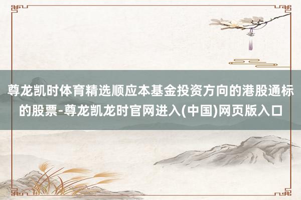 尊龙凯时体育精选顺应本基金投资方向的港股通标的股票-尊龙凯龙时官网进入(中国)网页版入口