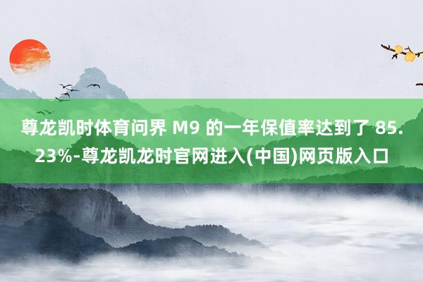尊龙凯时体育问界 M9 的一年保值率达到了 85.23%-尊龙凯龙时官网进入(中国)网页版入口