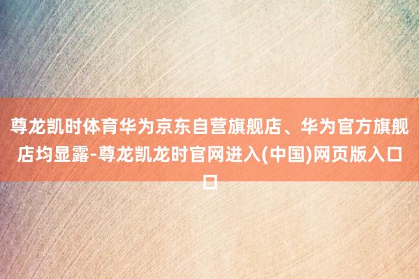 尊龙凯时体育华为京东自营旗舰店、华为官方旗舰店均显露-尊龙凯龙时官网进入(中国)网页版入口