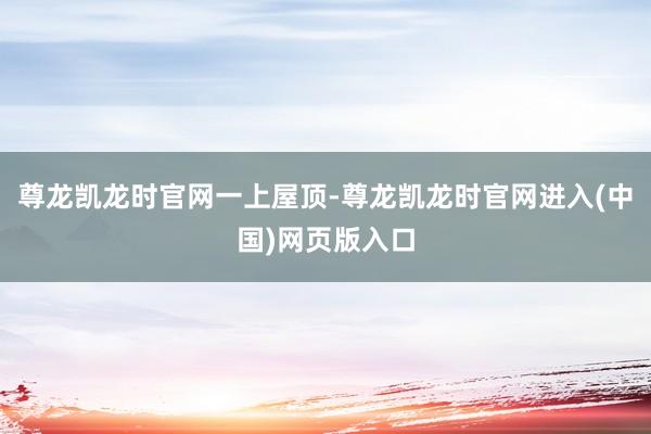 尊龙凯龙时官网一上屋顶-尊龙凯龙时官网进入(中国)网页版入口